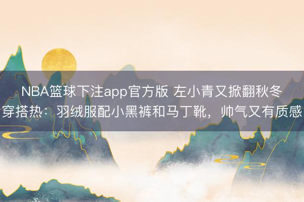 NBA篮球下注app官方版 左小青又掀翻秋冬穿搭热：羽绒服配小黑裤和马丁靴，帅气又有质感