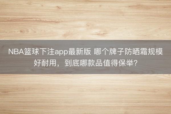 NBA篮球下注app最新版 哪个牌子防晒霜规模好耐用，到底哪款品值得保举？