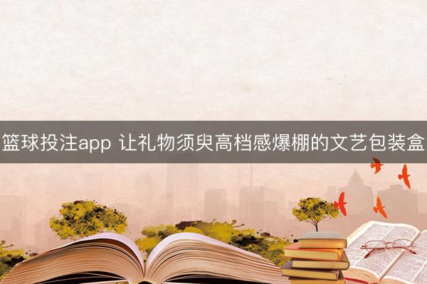 篮球投注app 让礼物须臾高档感爆棚的文艺包装盒