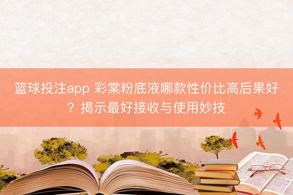 篮球投注app 彩棠粉底液哪款性价比高后果好？揭示最好接收与使用妙技