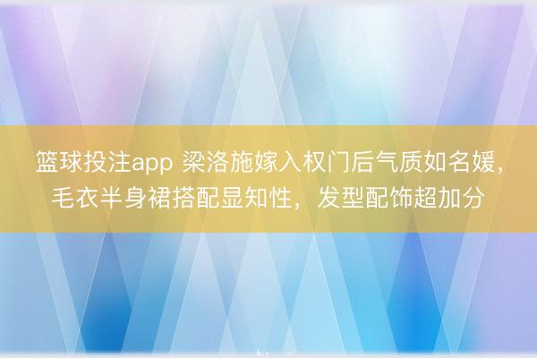 篮球投注app 梁洛施嫁入权门后气质如名媛，毛衣半身裙搭配显知性，发型配饰超加分