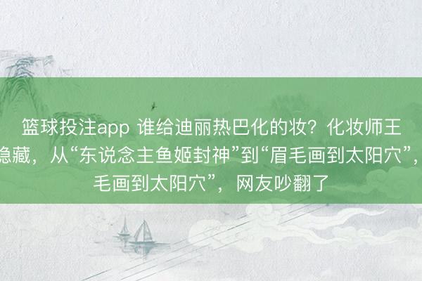 篮球投注app 谁给迪丽热巴化的妆？化妆师王亚飞驳倒区隐藏，从“东说念主鱼姬封神”到“眉毛画到太阳穴”，网友吵翻了