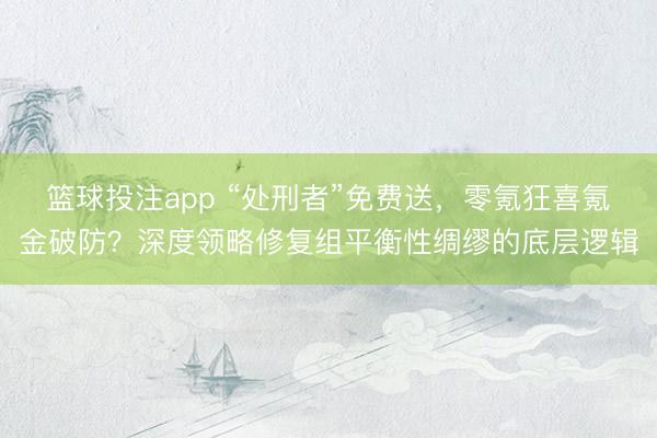 篮球投注app “处刑者”免费送，零氪狂喜氪金破防？深度领略修复组平衡性绸缪的底层逻辑