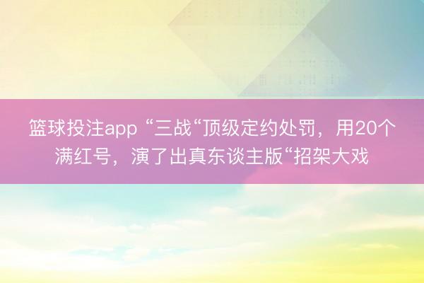 篮球投注app “三战“顶级定约处罚，用20个满红号，演了出真东谈主版“招架大戏