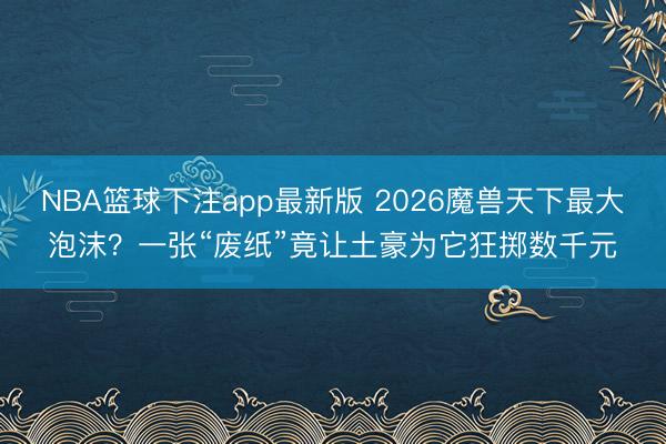 NBA篮球下注app最新版 2026魔兽天下最大泡沫?一张“废纸”竟让土豪为它狂掷数千元