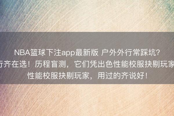 NBA篮球下注app最新版 户外外行常踩坑？这些户外装备内行齐在选！历程盲测，它们凭出色性能校服抉剔玩家，用过的齐说好！