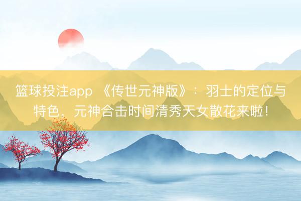 篮球投注app 《传世元神版》：羽士的定位与特色，元神合击时间清秀天女散花来啦！