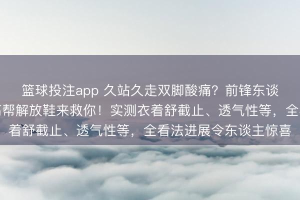 篮球投注app 久站久走双脚酸痛？前锋东谈主士王人爱的小蒲生高帮解放鞋来救你！实测衣着舒截止、透气性等，全看法进展令东谈主惊喜