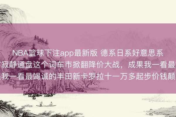 NBA篮球下注app最新版 德系日系好意思系都都降价，国产车也不甘寂静通盘这个词车市掀翻降价大战，成果我一看最竭诚的丰田新卡罗拉十一万多起步价钱颠簸心里直呼真香