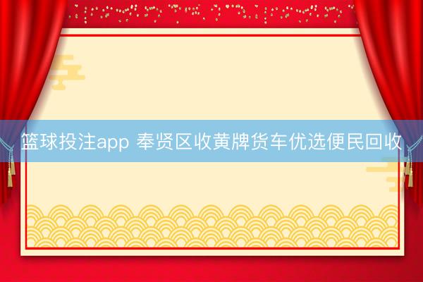 篮球投注app 奉贤区收黄牌货车优选便民回收