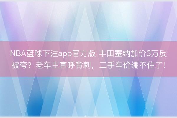 NBA篮球下注app官方版 丰田塞纳加价3万反被夸？老车主直呼背刺，二手车价绷不住了！