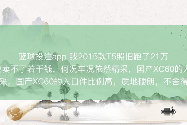 篮球投注app 我2015款T5照旧跑了21万公里，就没诡计卖，卖也卖不了若干钱，何况车况依然精采，国产XC60的入口件比例高，质地硬朗，不舍得换车