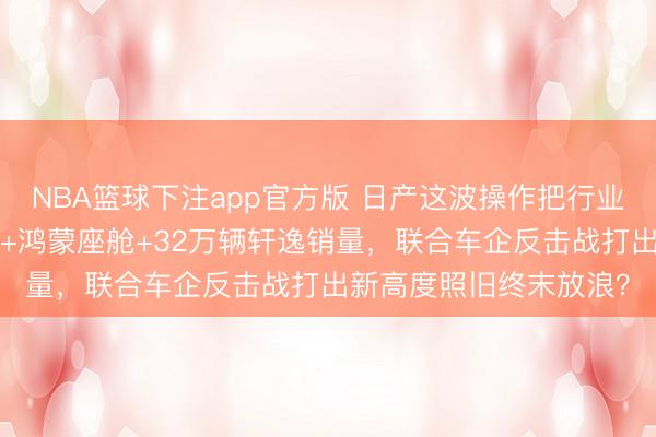 NBA篮球下注app官方版 日产这波操作把行业都看傻了:8年超长贷+鸿蒙座舱+32万辆轩逸销量,联合车企反击战打出新高度照旧终末放浪?