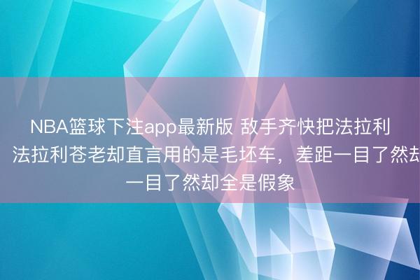 NBA篮球下注app最新版 敌手齐快把法拉利吹上天了，法拉利苍老却直言用的是毛坯车，差距一目了然却全是假象