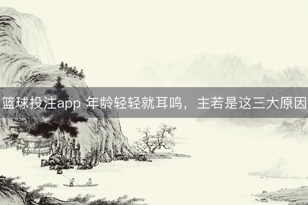 篮球投注app 年龄轻轻就耳鸣，主若是这三大原因