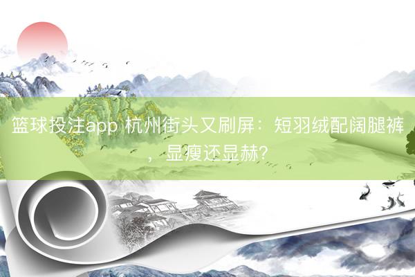 篮球投注app 杭州街头又刷屏：短羽绒配阔腿裤，显瘦还显赫？