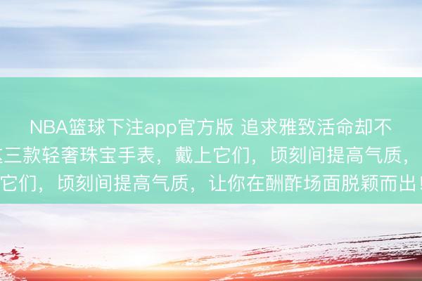 NBA篮球下注app官方版 追求雅致活命却不知如何点睛？巨匠推选这三款轻奢珠宝手表，戴上它们，顷刻间提高气质，让你在酬酢场面脱颖而出！