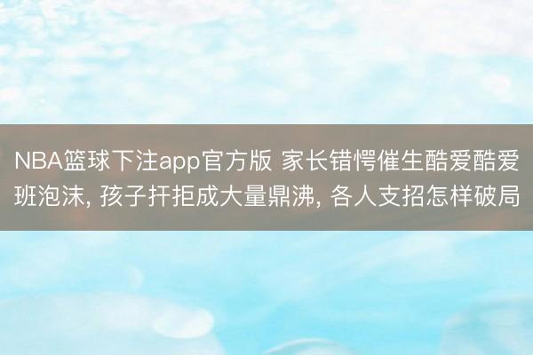 NBA篮球下注app官方版 家长错愕催生酷爱酷爱班泡沫， 孩子扞拒成大量鼎沸， 各人支招怎样破局